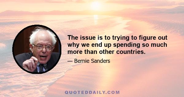 The issue is to trying to figure out why we end up spending so much more than other countries.