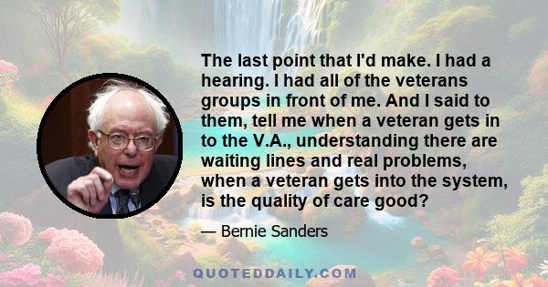 The last point that I'd make. I had a hearing. I had all of the veterans groups in front of me. And I said to them, tell me when a veteran gets in to the V.A., understanding there are waiting lines and real problems,