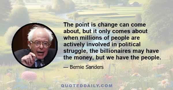 The point is change can come about, but it only comes about when millions of people are actively involved in political struggle, the billionaires may have the money, but we have the people.