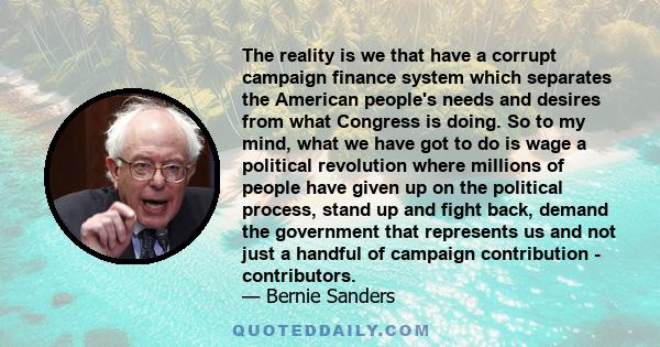 The reality is we that have a corrupt campaign finance system which separates the American people's needs and desires from what Congress is doing. So to my mind, what we have got to do is wage a political revolution