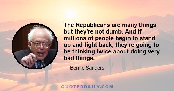 The Republicans are many things, but they're not dumb. And if millions of people begin to stand up and fight back, they're going to be thinking twice about doing very bad things.