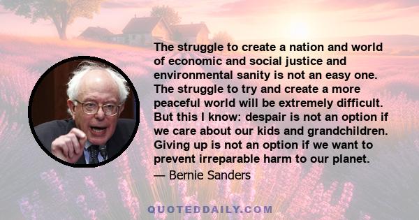 The struggle to create a nation and world of economic and social justice and environmental sanity is not an easy one. The struggle to try and create a more peaceful world will be extremely difficult. But this I know: