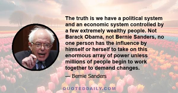 The truth is we have a political system and an economic system controlled by a few extremely wealthy people. Not Barack Obama, not Bernie Sanders, no one person has the influence by himself or herself to take on this