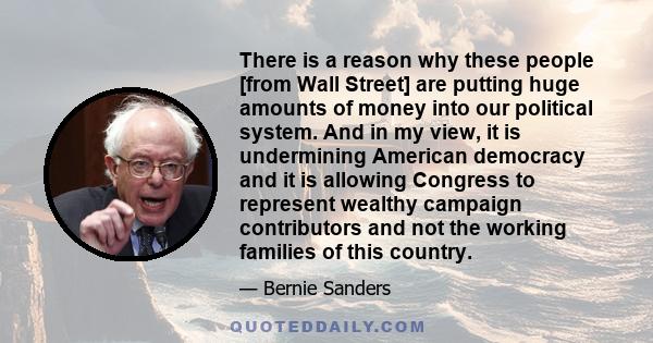 There is a reason why these people [from Wall Street] are putting huge amounts of money into our political system. And in my view, it is undermining American democracy and it is allowing Congress to represent wealthy