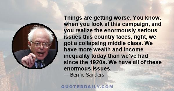 Things are getting worse. You know, when you look at this campaign, and you realize the enormously serious issues this country faces, right, we got a collapsing middle class. We have more wealth and income inequality