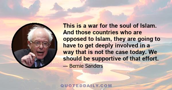 This is a war for the soul of Islam. And those countries who are opposed to Islam, they are going to have to get deeply involved in a way that is not the case today. We should be supportive of that effort.