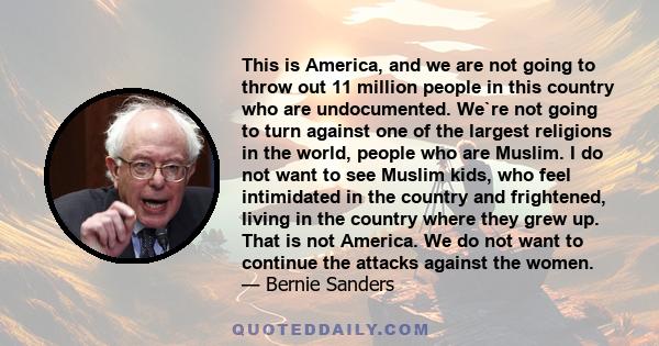 This is America, and we are not going to throw out 11 million people in this country who are undocumented. We`re not going to turn against one of the largest religions in the world, people who are Muslim. I do not want