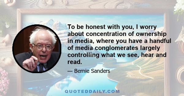 To be honest with you, I worry about concentration of ownership in media, where you have a handful of media conglomerates largely controlling what we see, hear and read.