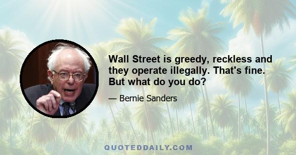 Wall Street is greedy, reckless and they operate illegally. That's fine. But what do you do?