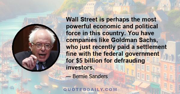 Wall Street is perhaps the most powerful economic and political force in this country. You have companies like Goldman Sachs, who just recently paid a settlement fine with the federal government for $5 billion for