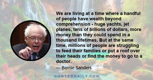 We are living at a time where a handful of people have wealth beyond comprehension - huge yachts, jet planes, tens of billions of dollars, more money than they could spend in a thousand lifetimes. But at the same time,