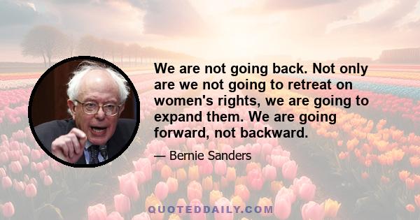 We are not going back. Not only are we not going to retreat on women's rights, we are going to expand them. We are going forward, not backward.