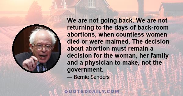 We are not going back. We are not returning to the days of back-room abortions, when countless women died or were maimed. The decision about abortion must remain a decision for the woman, her family and a physician to