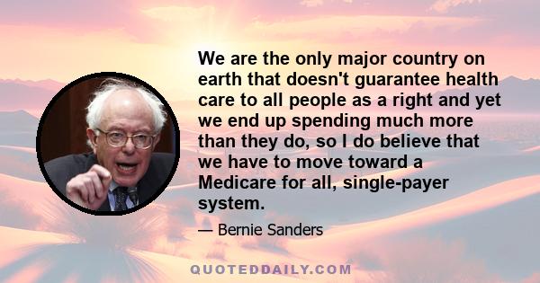 We are the only major country on earth that doesn't guarantee health care to all people as a right and yet we end up spending much more than they do, so I do believe that we have to move toward a Medicare for all,