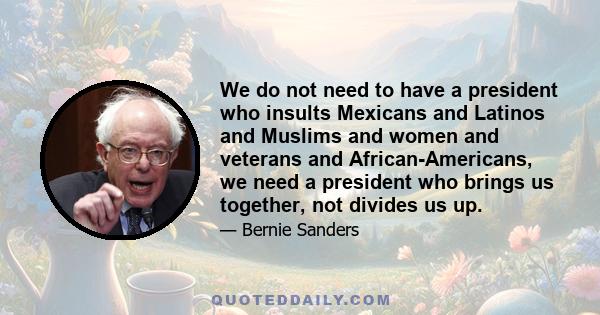 We do not need to have a president who insults Mexicans and Latinos and Muslims and women and veterans and African-Americans, we need a president who brings us together, not divides us up.