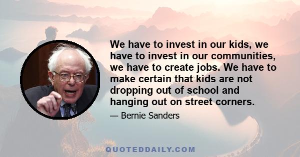 We have to invest in our kids, we have to invest in our communities, we have to create jobs. We have to make certain that kids are not dropping out of school and hanging out on street corners.