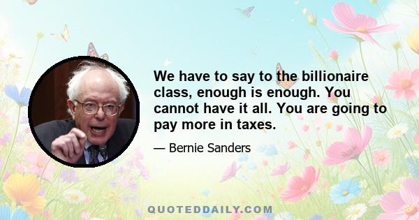 We have to say to the billionaire class, enough is enough. You cannot have it all. You are going to pay more in taxes.