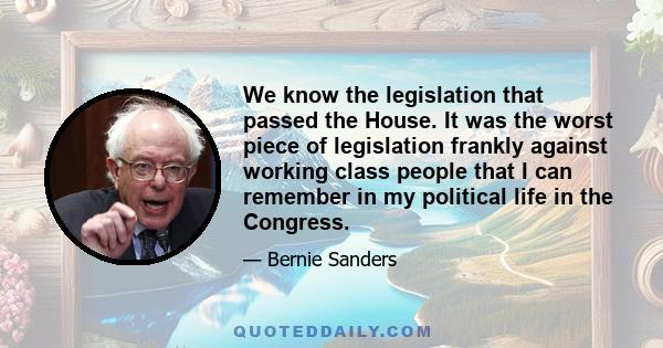 We know the legislation that passed the House. It was the worst piece of legislation frankly against working class people that I can remember in my political life in the Congress.