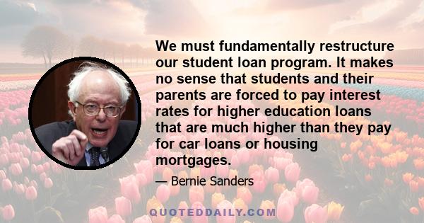 We must fundamentally restructure our student loan program. It makes no sense that students and their parents are forced to pay interest rates for higher education loans that are much higher than they pay for car loans