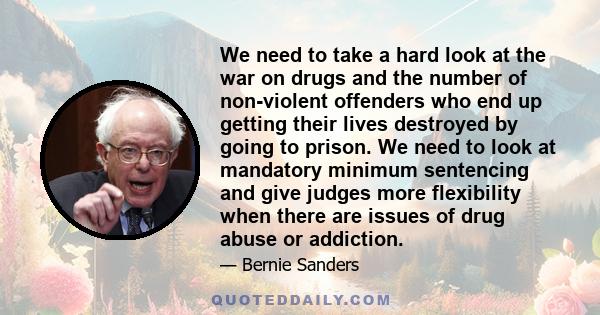 We need to take a hard look at the war on drugs and the number of non-violent offenders who end up getting their lives destroyed by going to prison. We need to look at mandatory minimum sentencing and give judges more