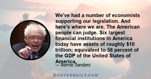 We've had a number of economists supporting our legislation. And here's where we are. The American people can judge. Six largest financial institutions in America today have assets of roughly $10 trillion; equivalent to 