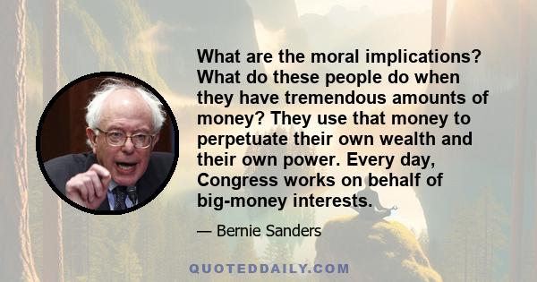 What are the moral implications? What do these people do when they have tremendous amounts of money? They use that money to perpetuate their own wealth and their own power. Every day, Congress works on behalf of