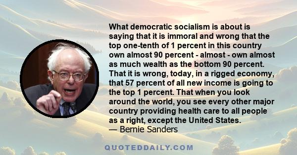 What democratic socialism is about is saying that it is immoral and wrong that the top one-tenth of 1 percent in this country own almost 90 percent - almost - own almost as much wealth as the bottom 90 percent. That it