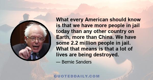 What every American should know is that we have more people in jail today than any other country on Earth, more than China. We have some 2.2 million people in jail. What that means is that a lot of lives are being