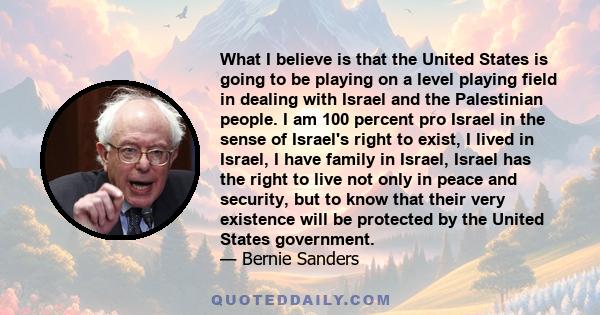 What I believe is that the United States is going to be playing on a level playing field in dealing with Israel and the Palestinian people. I am 100 percent pro Israel in the sense of Israel's right to exist, I lived in 