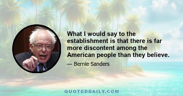 What I would say to the establishment is that there is far more discontent among the American people than they believe.