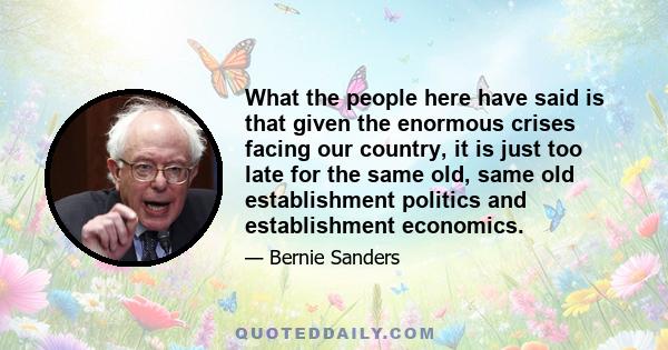 What the people here have said is that given the enormous crises facing our country, it is just too late for the same old, same old establishment politics and establishment economics.