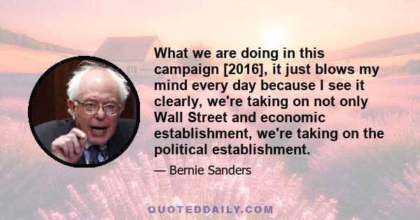 What we are doing in this campaign [2016], it just blows my mind every day because I see it clearly, we're taking on not only Wall Street and economic establishment, we're taking on the political establishment.