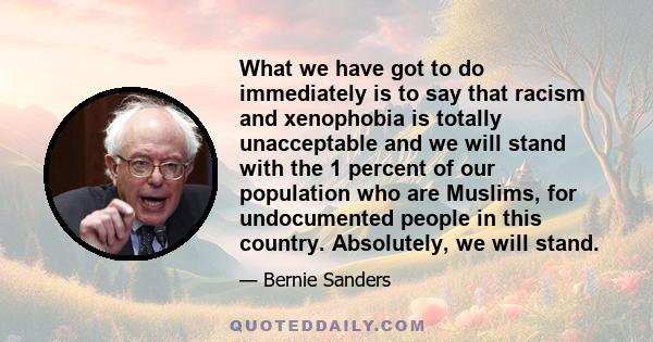 What we have got to do immediately is to say that racism and xenophobia is totally unacceptable and we will stand with the 1 percent of our population who are Muslims, for undocumented people in this country.