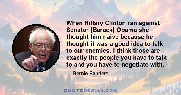 When Hillary Clinton ran against Senator [Barack] Obama she thought him naive because he thought it was a good idea to talk to our enemies. I think those are exactly the people you have to talk to and you have to