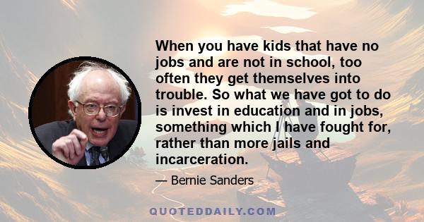 When you have kids that have no jobs and are not in school, too often they get themselves into trouble. So what we have got to do is invest in education and in jobs, something which I have fought for, rather than more