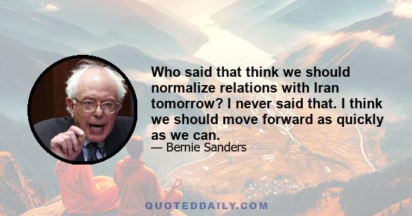 Who said that think we should normalize relations with Iran tomorrow? I never said that. I think we should move forward as quickly as we can.