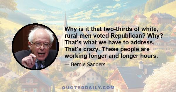 Why is it that two-thirds of white, rural men voted Republican? Why? That's what we have to address. That's crazy. These people are working longer and longer hours.