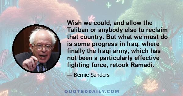 Wish we could, and allow the Taliban or anybody else to reclaim that country. But what we must do is some progress in Iraq, where finally the Iraqi army, which has not been a particularly effective fighting force,