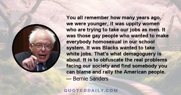 You all remember how many years ago, we were younger, it was uppity women who are trying to take our jobs as men. It was those gay people who wanted to make everybody homosexual in our school system. It was Blacks