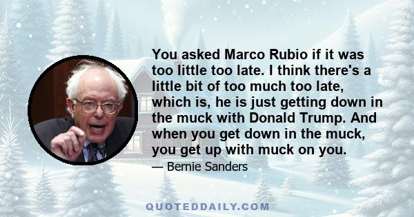 You asked Marco Rubio if it was too little too late. I think there's a little bit of too much too late, which is, he is just getting down in the muck with Donald Trump. And when you get down in the muck, you get up with 