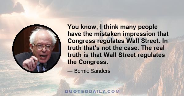 You know, I think many people have the mistaken impression that Congress regulates Wall Street. In truth that's not the case. The real truth is that Wall Street regulates the Congress.