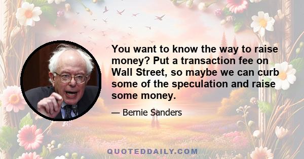 You want to know the way to raise money? Put a transaction fee on Wall Street, so maybe we can curb some of the speculation and raise some money.