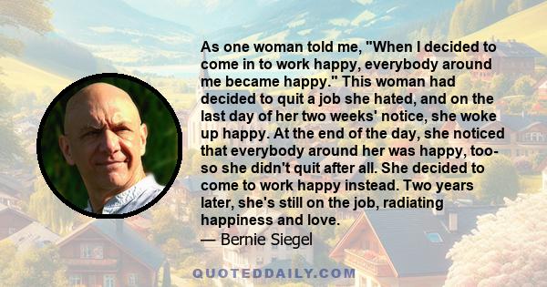 As one woman told me, When I decided to come in to work happy, everybody around me became happy. This woman had decided to quit a job she hated, and on the last day of her two weeks' notice, she woke up happy. At the