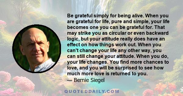 Be grateful simply for being alive. When you are grateful for life, pure and simple, your life becomes one you can be grateful for. That may strike you as circular or even backward logic, but your attitude really does