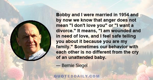 Bobby and I were married in 1954 and by now we know that anger does not mean I don't love you or I want a divorce. It means, I am wounded and in need of love, and I feel safe telling you about it because you are my