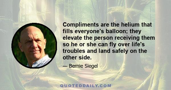 Compliments are the helium that fills everyone's balloon; they elevate the person receiving them so he or she can fly over life's troubles and land safely on the other side.