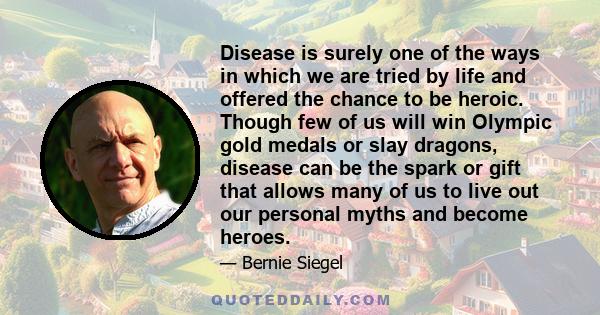 Disease is surely one of the ways in which we are tried by life and offered the chance to be heroic. Though few of us will win Olympic gold medals or slay dragons, disease can be the spark or gift that allows many of us 