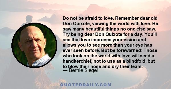 Do not be afraid to love. Remember dear old Don Quixote, viewing the world with love. He saw many beautiful things no one else saw. Try being dear Don Quixote for a day. You'll see that love improves your vision and