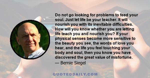 Do not go looking for problems to feed your soul. Just let life be your teacher. It will nourish you with its inevitable difficulties. How will you know whether you are letting life teach you and nourish you? If your