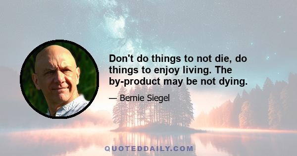 Don't do things to not die, do things to enjoy living. The by-product may be not dying.